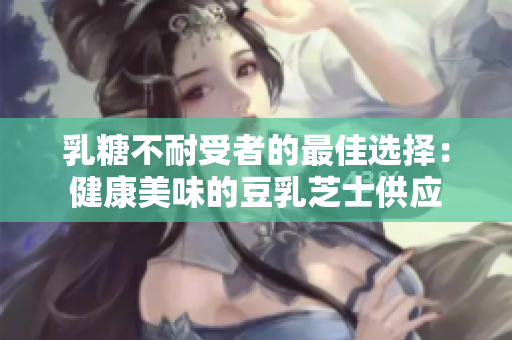 乳糖不耐受者的最佳选择：健康美味的豆乳芝士供应