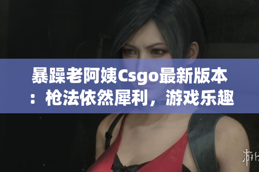 暴躁老阿姨Csgo最新版本：枪法依然犀利，游戏乐趣倍增