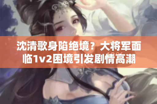 沈清歌身陷绝境？大将军面临1v2困境引发剧情高潮