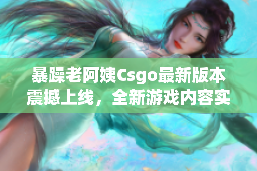 暴躁老阿姨Csgo最新版本震撼上线，全新游戏内容实力抢先体验！