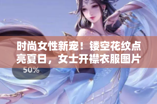 时尚女性新宠！镂空花纹点亮夏日，女士开襟衣服图片独领潮流