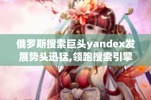 俄罗斯搜索巨头yandex发展势头迅猛,领跑搜索引擎市场