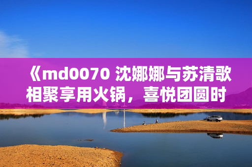 《md0070 沈娜娜与苏清歌相聚享用火锅，喜悦团圆时刻！》