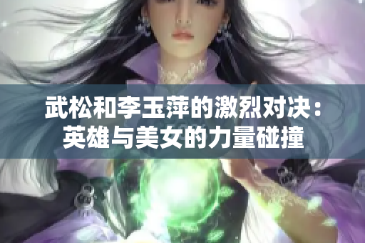 武松和李玉萍的激烈对决：英雄与美女的力量碰撞