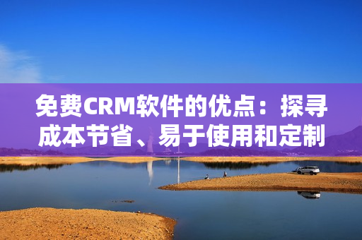 免费CRM软件的优点：探寻成本节省、易于使用和定制化功能等