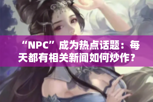 “NPC”成为热点话题：每天都有相关新闻如何炒作？