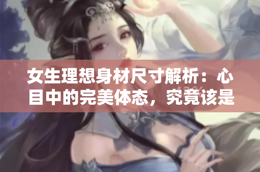 女生理想身材尺寸解析：心目中的完美体态，究竟该是怎样呢？