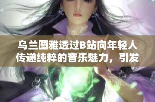 乌兰图雅透过B站向年轻人传递纯粹的音乐魅力，引发热烈讨论