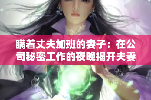 瞒着丈夫加班的妻子：在公司秘密工作的夜晚揭开夫妻间的秘密交锋