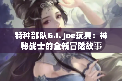 特种部队G.I. Joe玩具：神秘战士的全新冒险故事