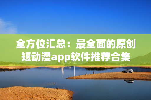 全方位汇总：最全面的原创短动漫app软件推荐合集