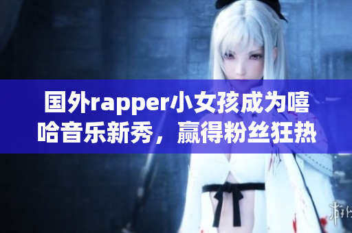 国外rapper小女孩成为嘻哈音乐新秀，赢得粉丝狂热追捧