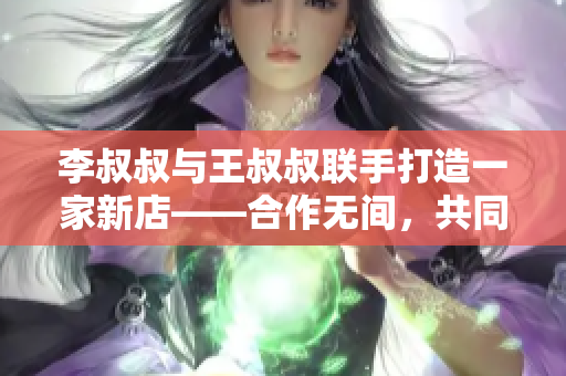 李叔叔与王叔叔联手打造一家新店——合作无间，共同创业！