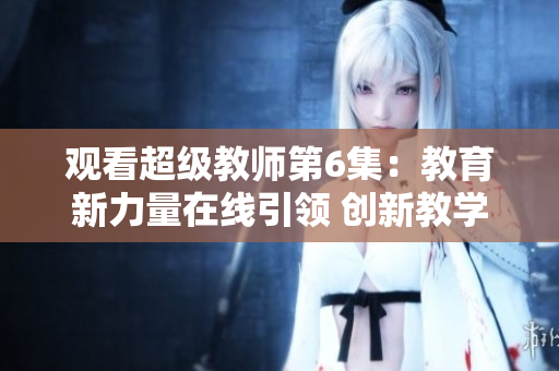 观看超级教师第6集：教育新力量在线引领 创新教学探索