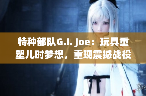 特种部队G.I. Joe：玩具重塑儿时梦想，重现震撼战役