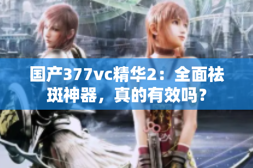 国产377vc精华2：全面祛斑神器，真的有效吗？