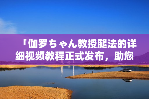 「伽罗ちゃん教授腿法的详细视频教程正式发布，助您轻松掌握技巧」