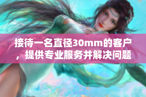 接待一名直径30mm的客户，提供专业服务并解决问题