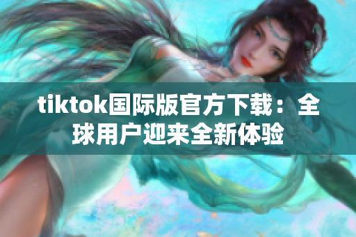 tiktok国际版官方下载：全球用户迎来全新体验