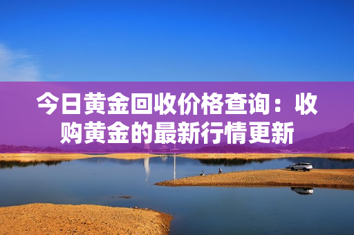 今日黄金回收价格查询：收购黄金的最新行情更新