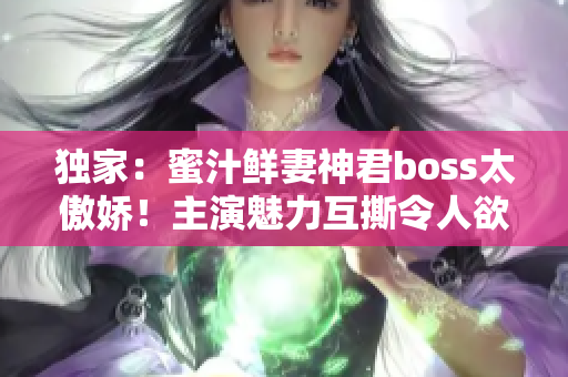 独家：蜜汁鲜妻神君boss太傲娇！主演魅力互撕令人欲罢不能