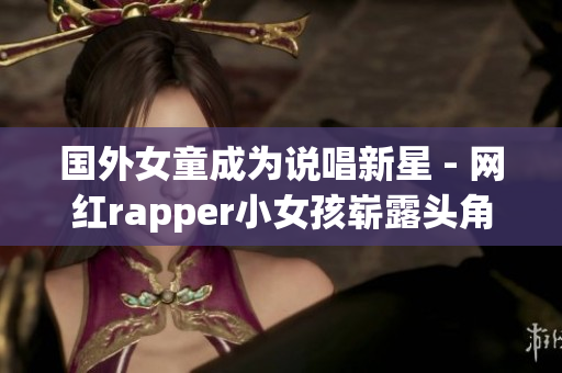 国外女童成为说唱新星 - 网红rapper小女孩崭露头角