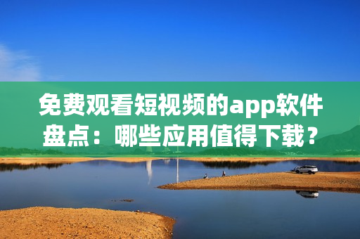 免费观看短视频的app软件盘点：哪些应用值得下载？