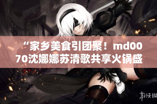 “家乡美食引团聚！md0070沈娜娜苏清歌共享火锅盛宴”