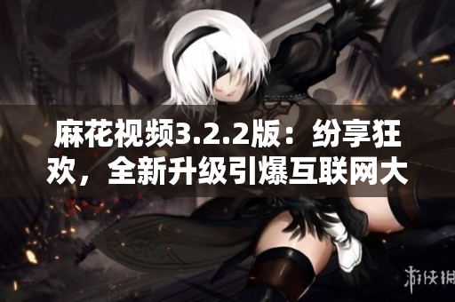 麻花视频3.2.2版：纷享狂欢，全新升级引爆互联网大热！