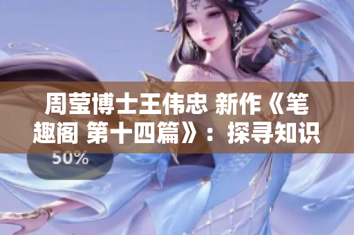 周莹博士王伟忠 新作《笔趣阁 第十四篇》：探寻知识的奇趣世界