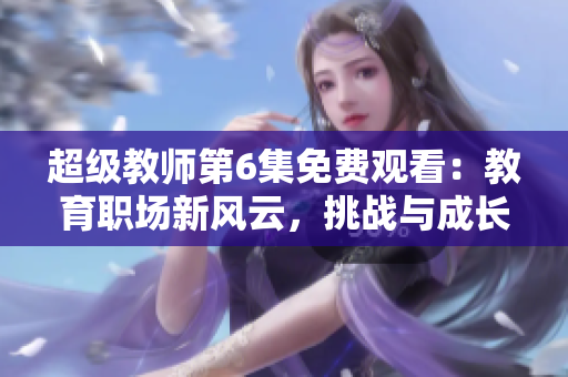 超级教师第6集免费观看：教育职场新风云，挑战与成长并存