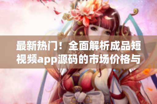 最新热门！全面解析成品短视频app源码的市场价格与购买指南