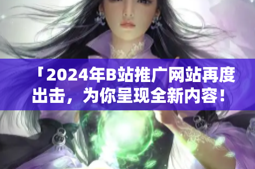 「2024年B站推广网站再度出击，为你呈现全新内容！」