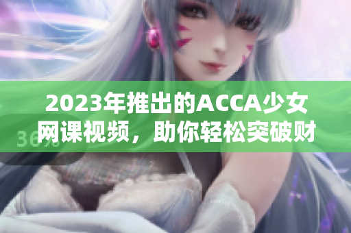 2023年推出的ACCA少女网课视频，助你轻松突破财会考试