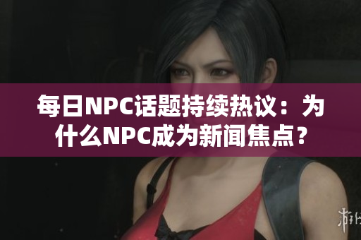 每日NPC话题持续热议：为什么NPC成为新闻焦点？