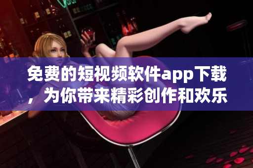 免费的短视频软件app下载，为你带来精彩创作和欢乐互动