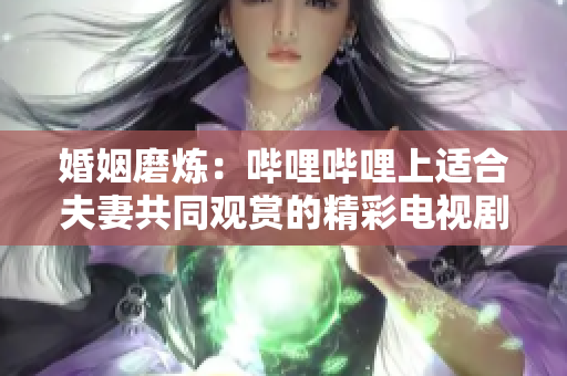 婚姻磨炼：哔哩哔哩上适合夫妻共同观赏的精彩电视剧