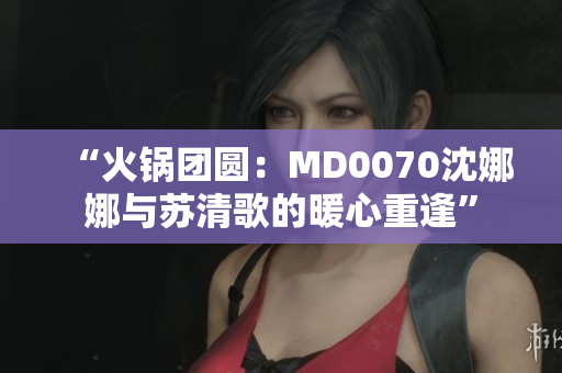 “火锅团圆：MD0070沈娜娜与苏清歌的暖心重逢”