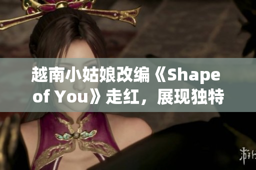 越南小姑娘改编《Shape of You》走红，展现独特魅力