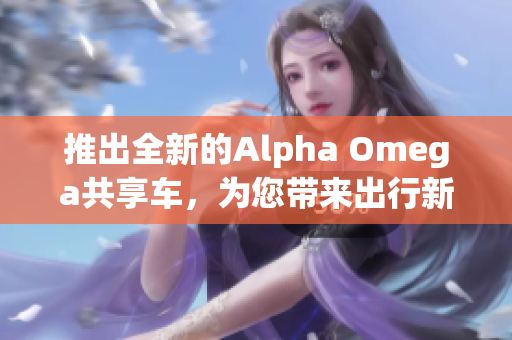 推出全新的Alpha Omega共享车，为您带来出行新体验