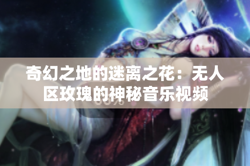 奇幻之地的迷离之花：无人区玫瑰的神秘音乐视频