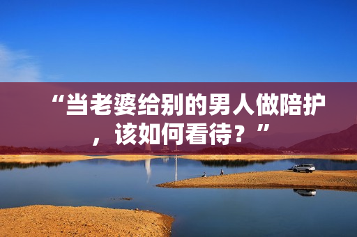 “当老婆给别的男人做陪护，该如何看待？”