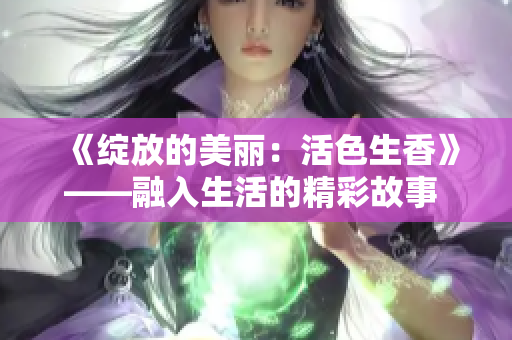 《绽放的美丽：活色生香》——融入生活的精彩故事 