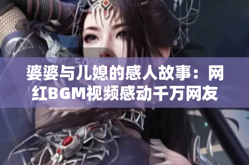 婆婆与儿媳的感人故事：网红BGM视频感动千万网友