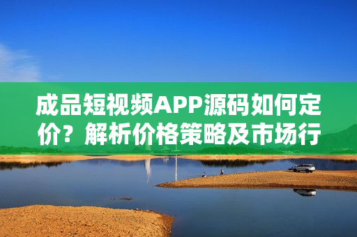 成品短视频APP源码如何定价？解析价格策略及市场行情