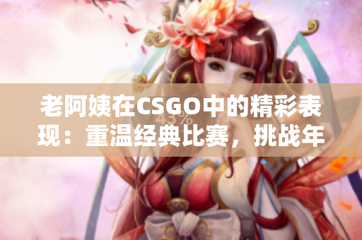 老阿姨在CSGO中的精彩表现：重温经典比赛，挑战年龄的极限