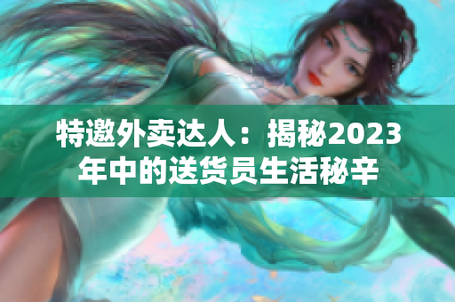 特邀外卖达人：揭秘2023年中的送货员生活秘辛