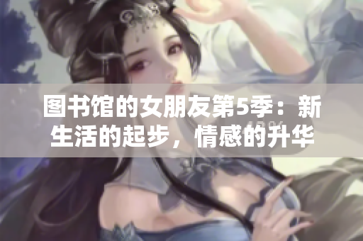 图书馆的女朋友第5季：新生活的起步，情感的升华