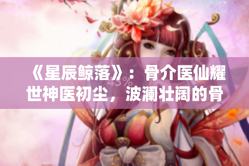 《星辰鲸落》：骨介医仙耀世神医初尘，波澜壮阔的骨科古言传奇