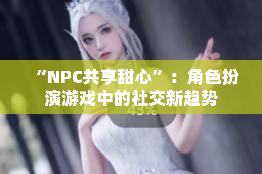 “NPC共享甜心”：角色扮演游戏中的社交新趋势